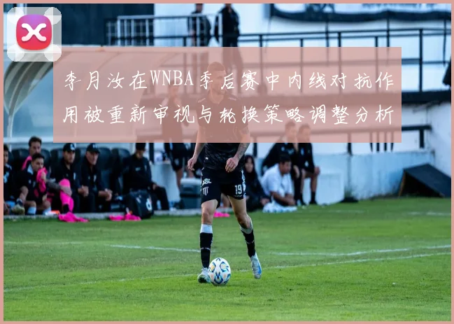 李月汝在WNBA季后赛中内线对抗作用被重新审视与轮换策略调整分析