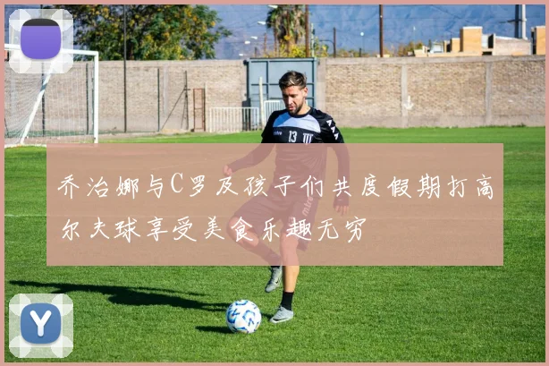 乔治娜与C罗及孩子们共度假期打高尔夫球享受美食乐趣无穷