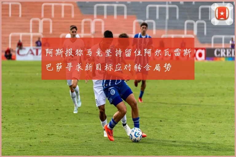 阿斯报称马竞坚持留住阿尔瓦雷斯巴萨寻求新目标应对转会局势