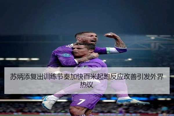 苏炳添复出训练节奏加快百米起跑反应改善引发外界热议