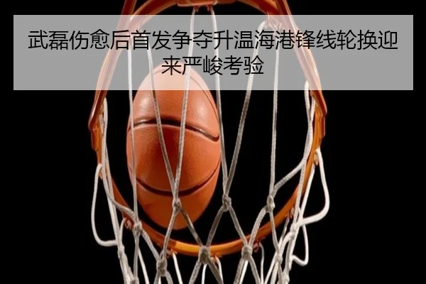 武磊伤愈后首发争夺升温海港锋线轮换迎来严峻考验